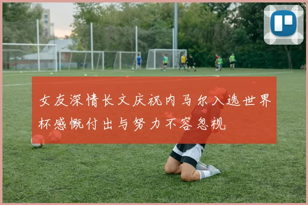 女友深情长文庆祝内马尔入选世界杯感慨付出与努力不容忽视