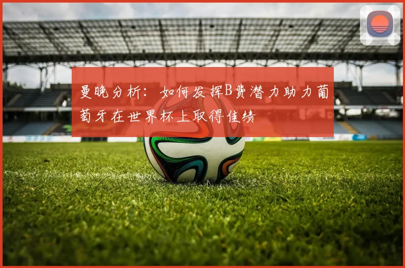 曼晚分析：如何发挥B费潜力助力葡萄牙在世界杯上取得佳绩