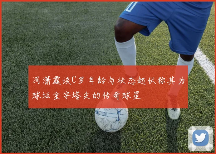 冯潇霆谈C罗年龄与状态起伏称其为球坛金字塔尖的传奇球星