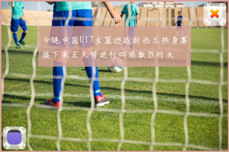 今晚中国U17女篮迎战新西兰热身赛接下来五天将进行四场激烈对决