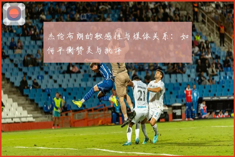 杰伦布朗的敏感性与媒体关系：如何平衡赞美与批评