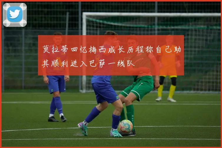 莫拉蒂回忆梅西成长历程称自己助其顺利进入巴萨一线队
