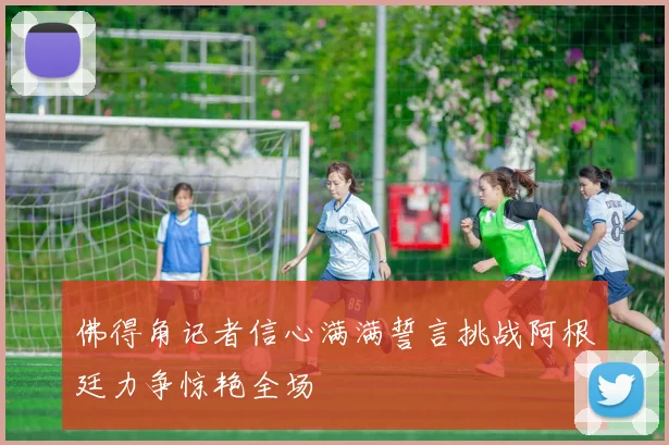 佛得角记者信心满满誓言挑战阿根廷力争惊艳全场