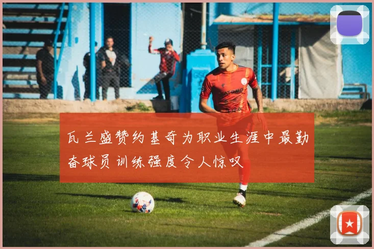 瓦兰盛赞约基奇为职业生涯中最勤奋球员训练强度令人惊叹