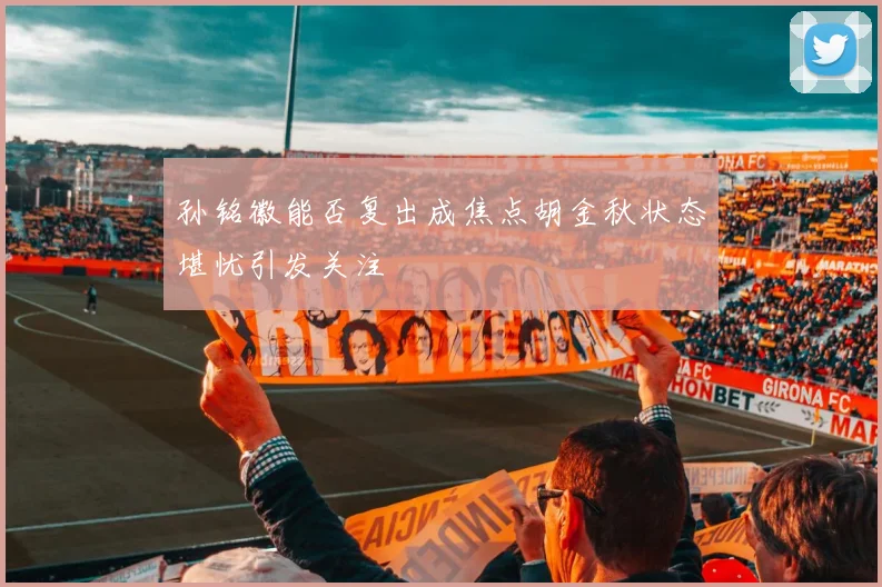 孙铭徽能否复出成焦点胡金秋状态堪忧引发关注