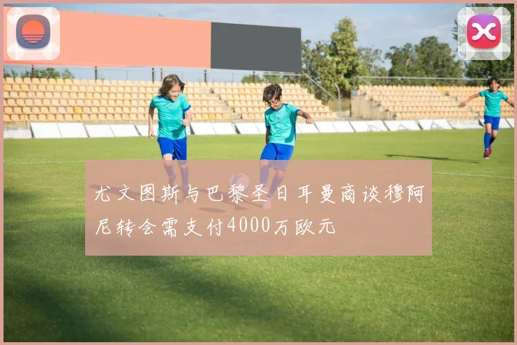 尤文图斯与巴黎圣日耳曼商谈穆阿尼转会需支付4000万欧元
