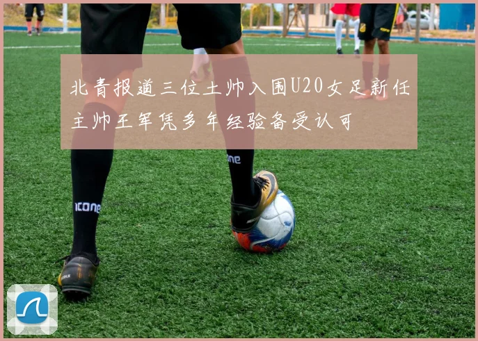 北青报道三位土帅入围U20女足新任主帅王军凭多年经验备受认可