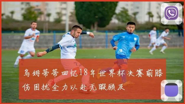 乌姆蒂蒂回忆18年世界杯决赛前膝伤困扰全力以赴无暇顾及