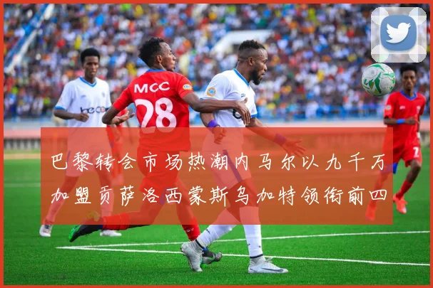 巴黎转会市场热潮内马尔以九千万加盟贡萨洛西蒙斯乌加特领衔前四