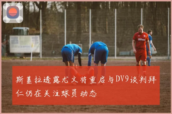 斯基拉透露尤文将重启与DV9谈判拜仁仍在关注球员动态