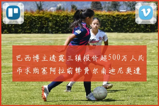 巴西博主透露三镇报价超500万人民币求购塞阿拉前锋费尔南迪尼奥遭拒绝